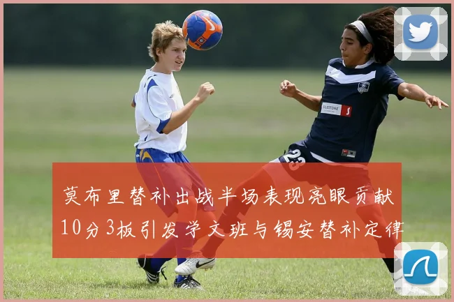 莫布里替补出战半场表现亮眼贡献10分3板引发学文班与锡安替补定律探讨