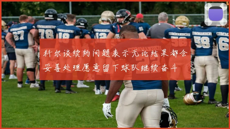 科尔谈续约问题表示无论结果都会妥善处理愿意留下球队继续奋斗