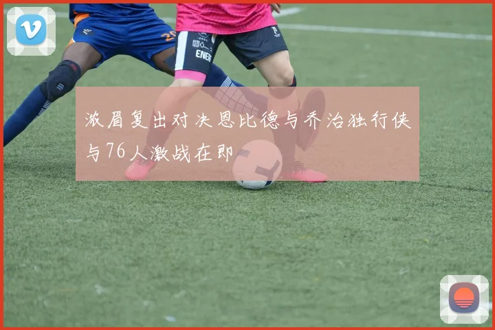 浓眉复出对决恩比德与乔治独行侠与76人激战在即