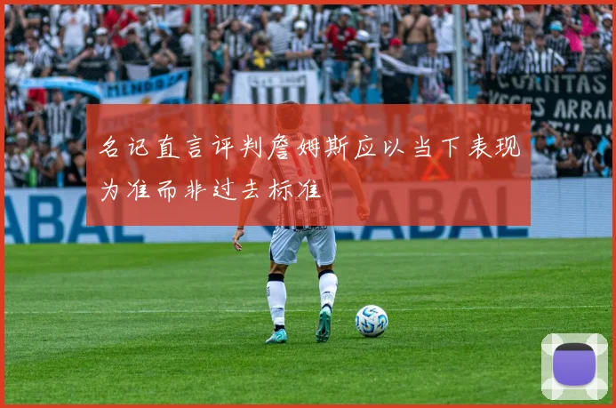 名记直言评判詹姆斯应以当下表现为准而非过去标准
