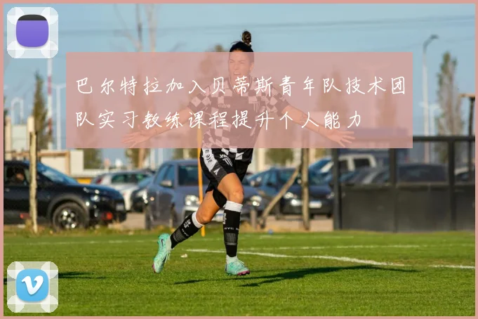 巴尔特拉加入贝蒂斯青年队技术团队实习教练课程提升个人能力