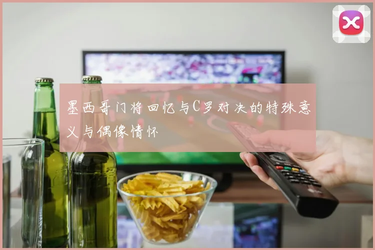 墨西哥门将回忆与C罗对决的特殊意义与偶像情怀