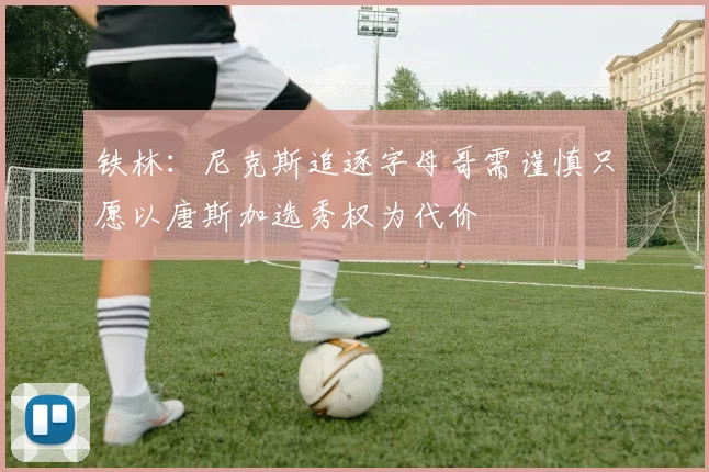 铁林：尼克斯追逐字母哥需谨慎只愿以唐斯加选秀权为代价