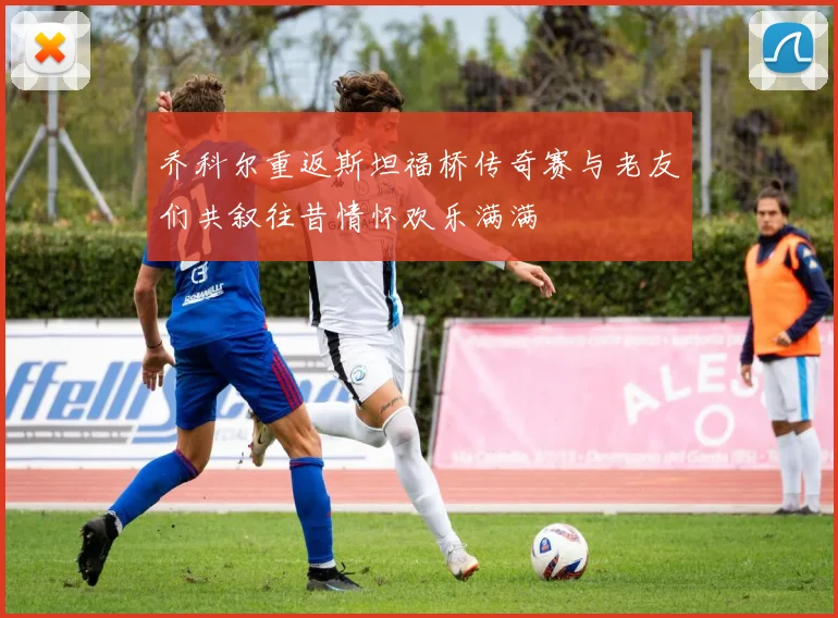 乔科尔重返斯坦福桥传奇赛与老友们共叙往昔情怀欢乐满满