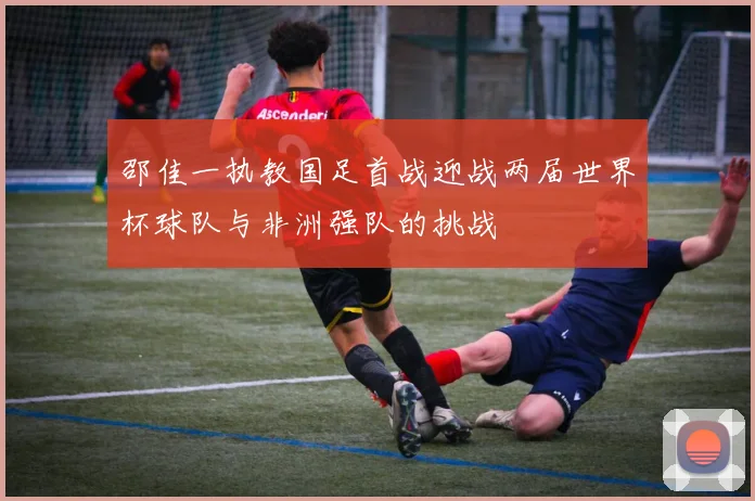 邵佳一执教国足首战迎战两届世界杯球队与非洲强队的挑战