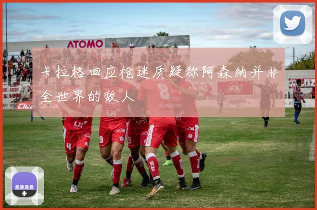 卡拉格回应枪迷质疑称阿森纳并非全世界的敌人