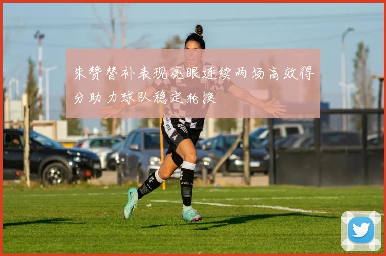 朱赞替补表现亮眼连续两场高效得分助力球队稳定轮换