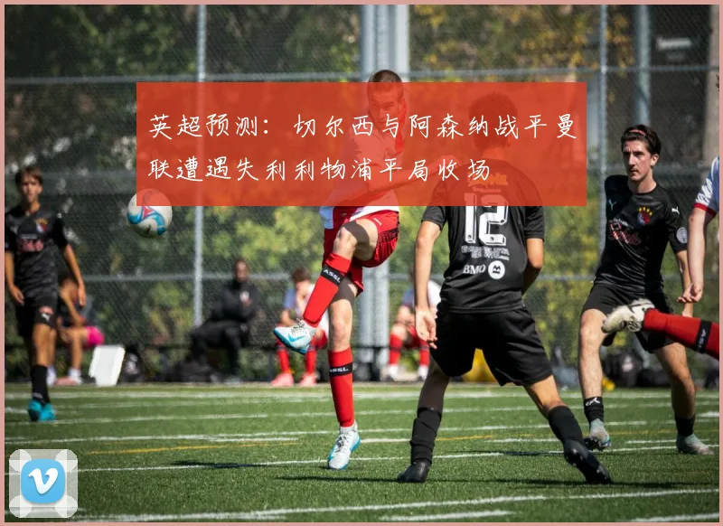 英超预测：切尔西与阿森纳战平曼联遭遇失利利物浦平局收场
