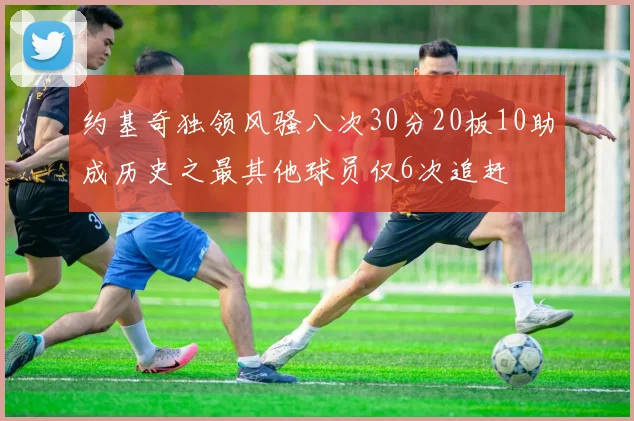 约基奇独领风骚八次30分20板10助成历史之最其他球员仅6次追赶