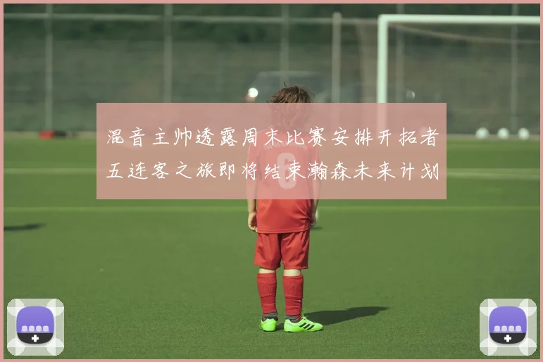 混音主帅透露周末比赛安排开拓者五连客之旅即将结束瀚森未来计划待定