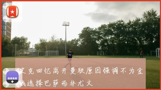 皮克回忆离开曼联原因强调不为金钱选择巴萨而非尤文