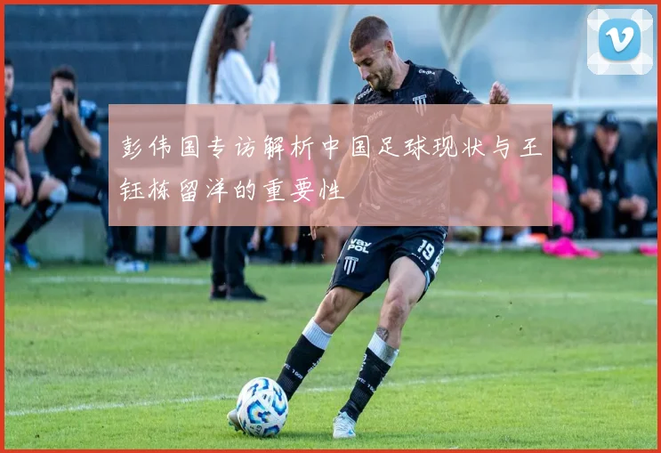 彭伟国专访解析中国足球现状与王钰栋留洋的重要性