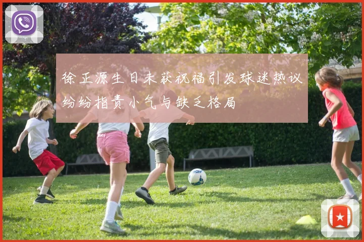 徐正源生日未获祝福引发球迷热议纷纷指责小气与缺乏格局