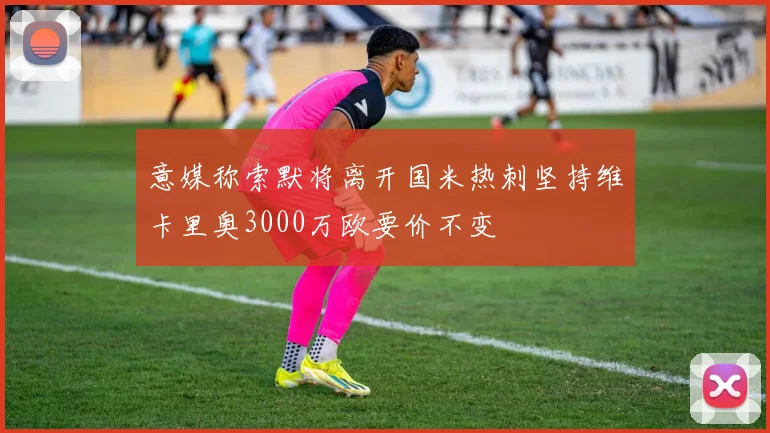 意媒称索默将离开国米热刺坚持维卡里奥3000万欧要价不变