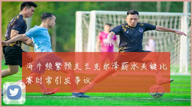 海牛频繁预支兰克尔泽薪水关键比赛时常引发争议