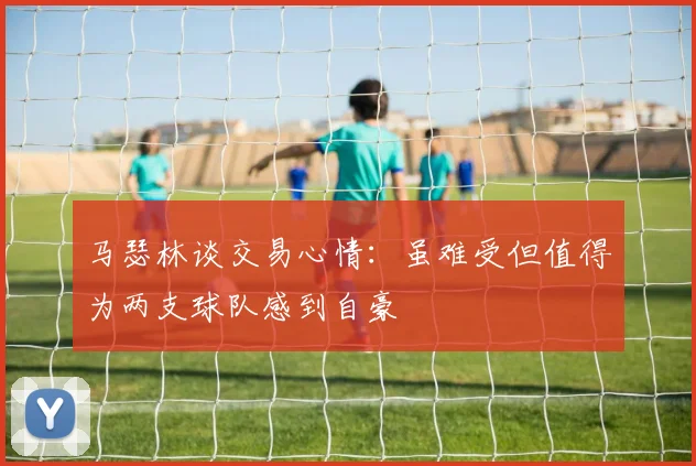 马瑟林谈交易心情：虽难受但值得为两支球队感到自豪