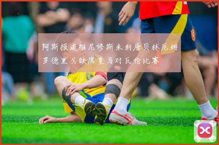 阿斯报道维尼修斯米利唐贝林厄姆罗德里戈缺席皇马对瓦伦比赛